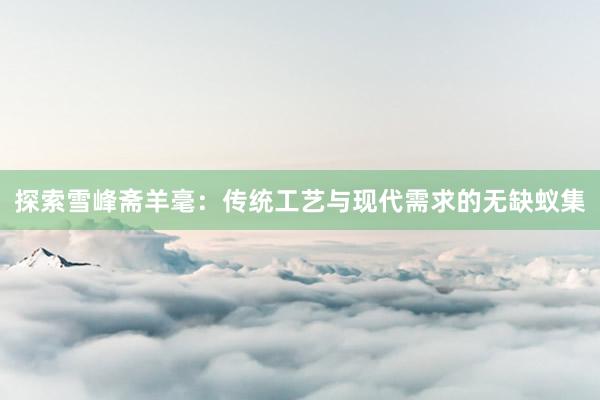 探索雪峰斋羊毫：传统工艺与现代需求的无缺蚁集