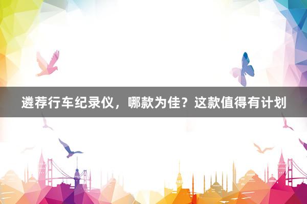 遴荐行车纪录仪，哪款为佳？这款值得有计划