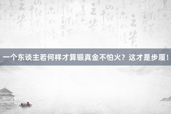 一个东谈主若何样才算锻真金不怕火？这才是步履！