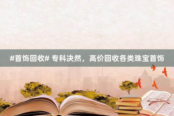 #首饰回收# 专科决然，高价回收各类珠宝首饰