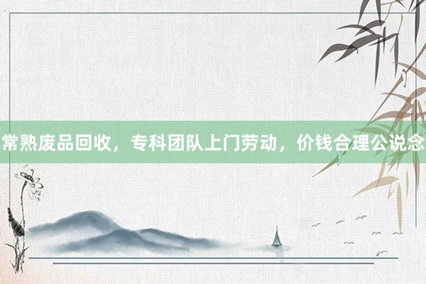 常熟废品回收，专科团队上门劳动，价钱合理公说念